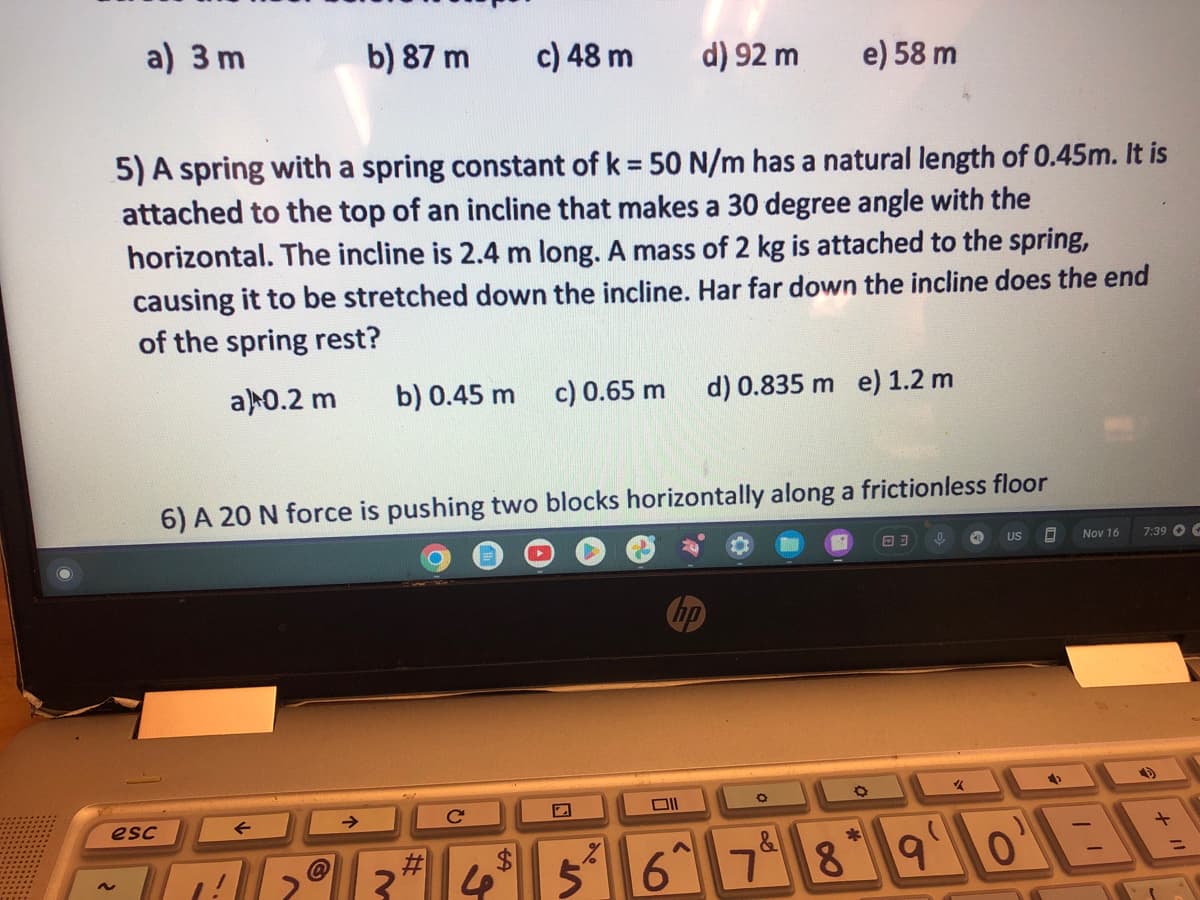 a) 3 m
esc
~
b) 87 m
c) 48 m
5) A spring with a spring constant of k = 50 N/m has a natural length of 0.45m. It is
attached to the top of an incline that makes a 30 degree angle with the
horizontal. The incline is 2.4 m long. A mass of 2 kg is attached to the spring,
causing it to be stretched down the incline. Har far down the incline does the end
of the spring rest?
a) 0.2 m b) 0.45 m c) 0.65 m
#
VT
d) 92 m
6) A 20 N force is pushing two blocks horizontally along a frictionless floor
וום
6
d) 0.835 m e) 1.2 m
e) 58 m
J
O
18
03
9
✓
4
US
0
→
Nov 16
7:39+
O'BB
0