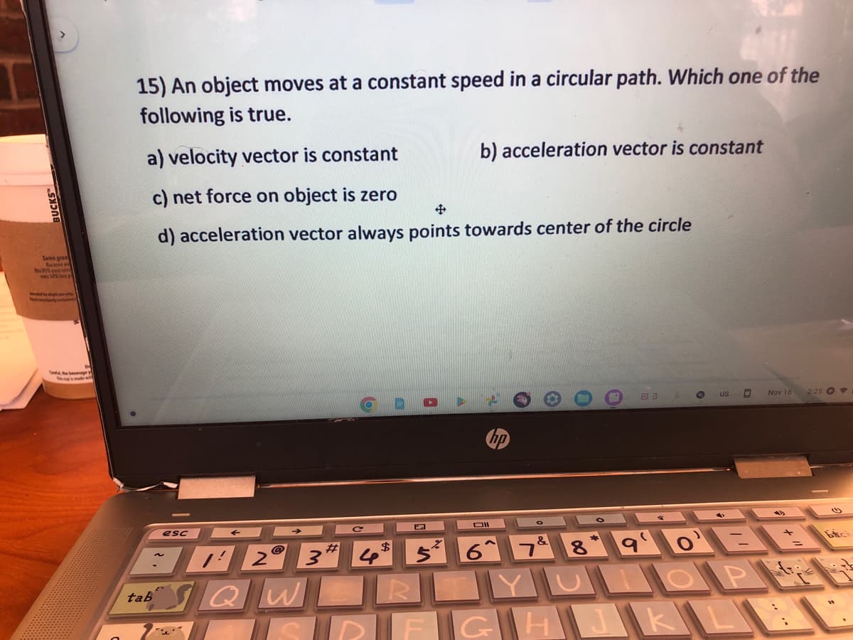 Same great
is 87% post-c
and the beverage
15) An object moves at a constant speed in a circular path. Which one of the
following is true.
a) velocity vector is constant
c) net force on object is zero
d) acceleration vector always points towards center of the circle
tab
esc
""
2 3
QW
4
$
Vi
b) acceleration vector is constant
RO
Dil
&
03
8
C
US 0
90
JULOP
DFGHJKL
Nov 16
2:25
bich