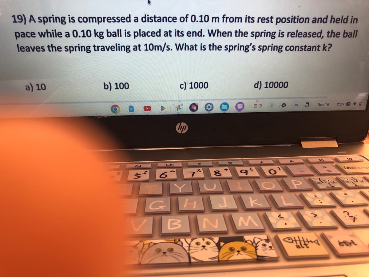 19) A spring is compressed a distance of 0.10 m from its rest position and held in
pace while a 0.10 kg ball is placed at its end. When the spring is released, the ball
leaves the spring traveling at 10m/s. What is the spring's spring constant k?
a) 10
b) 100
C
Dil
6
c) 1000
7&
B
d) 10000
03 e
US 8
8 90'E
GHJKL
N
M
Nov 16 2:298
Ο Pit
Backspac
?
MAX