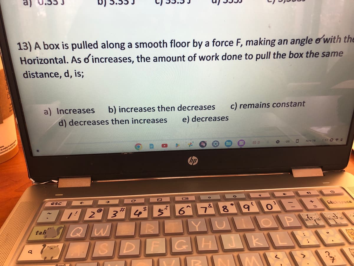 ave.
to enjoy s
13) A box is pulled along a smooth floor by a force F, making an angle with the
Horizontal. As o increases, the amount of work done to pull the box the same
distance, d, is;
Q
a) Increases b) increases then decreases
d) decreases then increases
e) decreases
tab
esc
#
2 3
QWL
с
$
Dll
5 6^
&
c) remains constant
03
e
890=
M
US
ROYUNLOP
SDFGHJKLE
^
Nov 16
1:57 A
Bickspace
CA