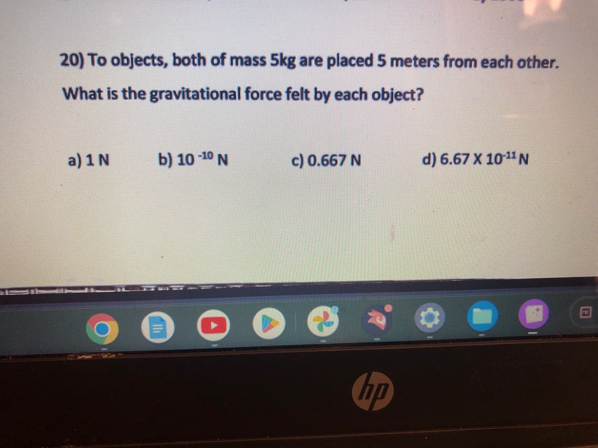 20) To objects, both of mass 5kg are placed 5 meters from each other.
What is the gravitational force felt by each object?
a) 1 N
b) 10-10 N
TED
c) 0.667 N
hp
d) 6.67 X 10-¹1 N