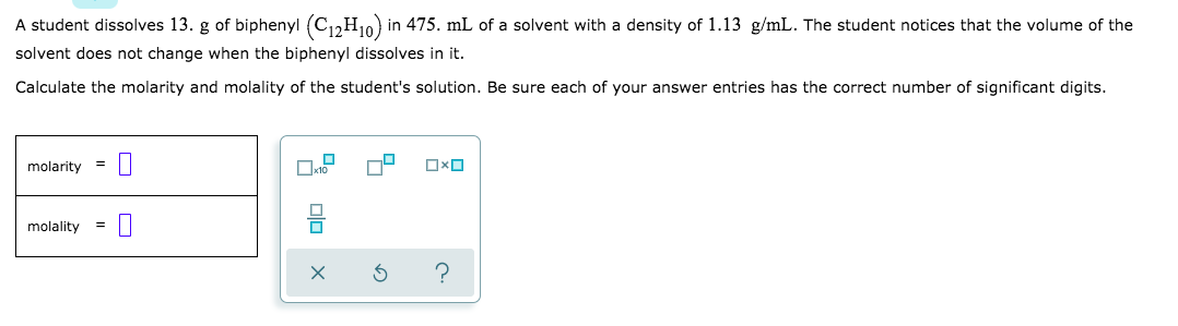 A student dissolves 13. g of biphenyl (C1,H10) in 475. mL of a solvent with a density of 1.13 g/mL. The student notices that the volume of the
solvent does not change when the biphenyl dissolves in it.
Calculate the molarity and molality of the student's solution. Be sure each of your answer entries has the correct number of significant digits.
molarity
molality
