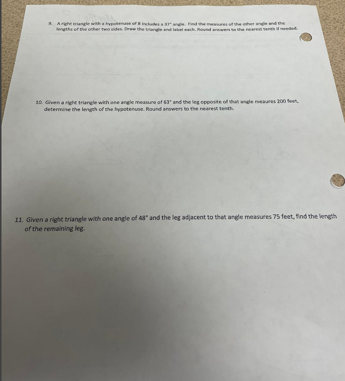 9. A right triangle with a hypotenuse of 8 includes a 37° angle. Find the measures of the other angle and the
lengths of the other two sides. Draw the triangle and label each. Round answers to the nearest tenth if needed.
10. Given a right triangle with one angle measure of 63° and the leg opposite of that angle meaures 200 feet,
determine the length of the hypotenuse. Round answers to the nearest tenth.
11. Given a right triangle with one angle of 48° and the leg adjacent to that angle measures 75 feet, find the length
of the remaining leg.