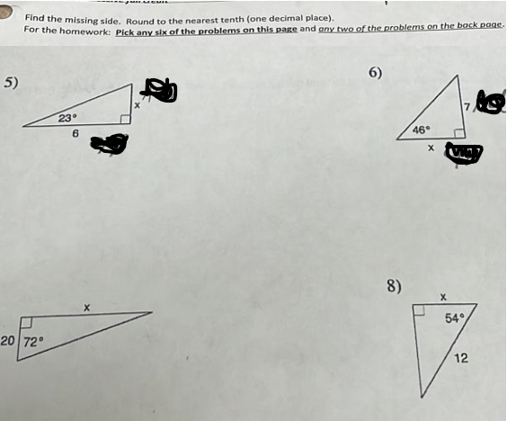 5)
Find the missing side. Round to the nearest tenth (one decimal place).
For the homework: Pick any six of the problems on this page and any two of the problems on the back page.
20 72°
23°
6
6)
46°
x
8)
X
54%
17
12