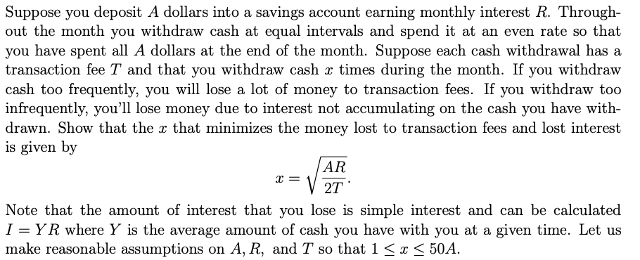 Suppose you deposit A dollars into a savings account earning monthly interest R. Through-
out the month you withdraw cash at equal intervals and spend it at an even rate so that
you have spent all A dollars at the end of the month. Suppose each cash withdrawal has a
transaction fee T and that you withdraw cash x times during the month. If you withdraw
cash too frequently, you will lose a lot of money to transaction fees. If you withdraw too
infrequently, you'll lose money due to interest not accumulating on the cash you have with-
drawn. Show that the x that minimizes the money lost to transaction fees and lost interest
is given by
X =
AR
2T
Note that the amount of interest that you lose is simple interest and can be calculated
I = YR where Y is the average amount of cash you have with you at a given time. Let us
make reasonable assumptions on A, R, and T so that 1 ≤ x ≤ 50A.
