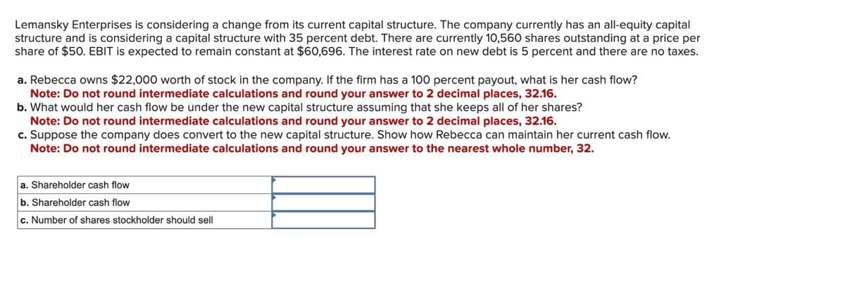 Lemansky Enterprises is considering a change from its current capital structure. The company currently has an all-equity capital
structure and is considering a capital structure with 35 percent debt. There are currently 10,560 shares outstanding at a price per
share of $50. EBIT is expected to remain constant at $60,696. The interest rate on new debt is 5 percent and there are no taxes.
a. Rebecca owns $22,000 worth of stock in the company. If the firm has a 100 percent payout, what is her cash flow?
Note: Do not round intermediate calculations and round your answer to 2 decimal places, 32.16.
b. What would her cash flow be under the new capital structure assuming that she keeps all of her shares?
Note: Do not round intermediate calculations and round your answer to 2 decimal places, 32.16.
c. Suppose the company does convert to the new capital structure. Show how Rebecca can maintain her current cash flow.
Note: Do not round intermediate calculations and round your answer to the nearest whole number, 32.
a. Shareholder cash flow
b. Shareholder cash flow
c. Number of shares stockholder should sell