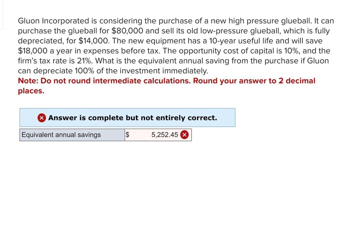 Gluon Incorporated is considering the purchase of a new high pressure glueball. It can
purchase the glueball for $80,000 and sell its old low-pressure glueball, which is fully
depreciated, for $14,000. The new equipment has a 10-year useful life and will save
$18,000 a year in expenses before tax. The opportunity cost of capital is 10%, and the
firm's tax rate is 21%. What is the equivalent annual saving from the purchase if Gluon
can depreciate 100% of the investment immediately.
Note: Do not round intermediate calculations. Round your answer to 2 decimal
places.
× Answer is complete but not entirely correct.
Equivalent annual savings
$
5,252.45