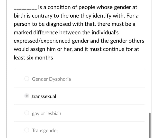 is a condition of people whose gender at
birth is contrary to the one they identify with. For a
person to be diagnosed with that, there must be a
marked difference between the individual's
expressed/experienced gender and the gender others
would assign him or her, and it must continue for at
least six months
Gender Dysphoria
transsexual
O gay or lesbian
Transgender
