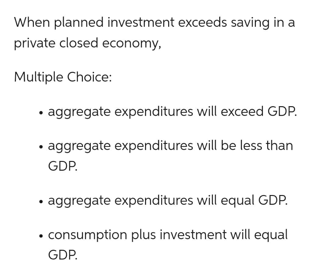 When planned investment exceeds saving in a
private closed economy,
Multiple Choice:
●
●
●
aggregate expenditures will exceed GDP.
aggregate expenditures will be less than
GDP.
aggregate expenditures will equal GDP.
consumption plus investment will equal
GDP.