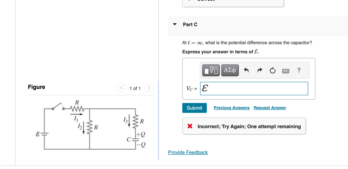 Figure
R
ww
R
13
1 of 1
Part C
At t =
= ∞, what is the potential difference across the capacitor?
Express your answer in terms of ε.
ΕΠΙ ΑΣΦ
Vc = E
Submit
Previous Answers Request Answer
?
R
× Incorrect; Try Again; One attempt remaining
00
Provide Feedback