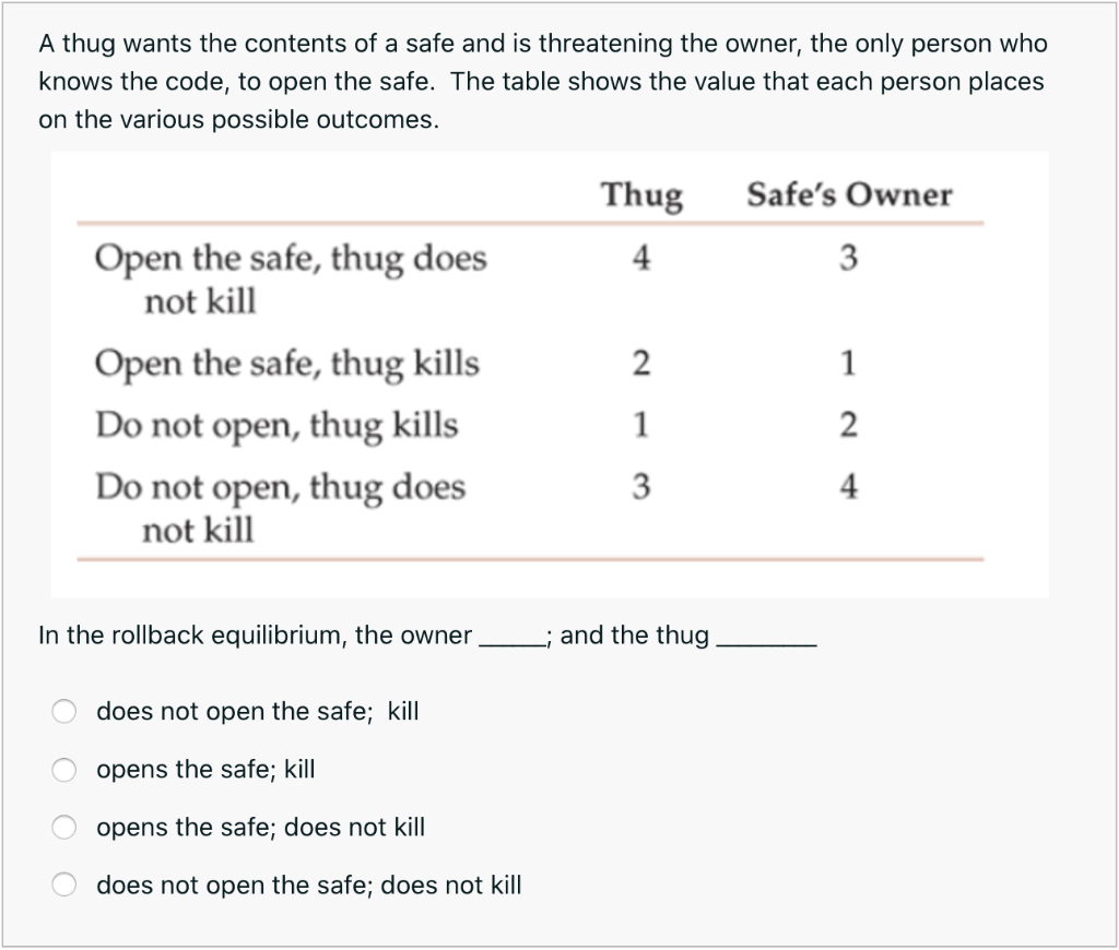 A thug wants the contents of a safe and is threatening the owner, the only person who
knows the code, to open the safe. The table shows the value that each person places
on the various possible outcomes.
Thug
Safe's Owner
Open the safe, thug does
not kill
4
3
Open the safe, thug kills
2
1
Do not open, thug kills
1
Do not open, thug does
not kill
3
4
In the rollback equilibrium, the owner,
; and the thug
does not open the safe; kill
opens the safe; kill
opens the safe; does not kill
does not open the safe; does not kill
O O O O
