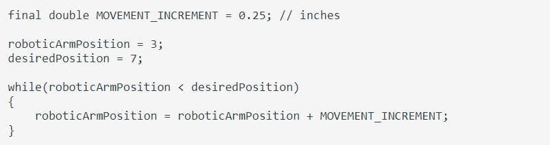 final double MOVEMENT INCREMENT = 0.25; // inches
roboticArmPosition
3;
desiredPosition = 7;
while (roboticArmPosition < desiredPosition)
{
roboticarmPosition
roboticarmPosition + MOVEMENT_INCREMENT;
}
