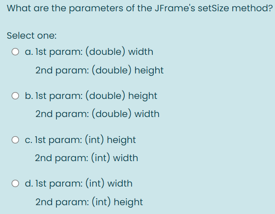 What are the parameters of the JFrame's setSize method?
Select one:
O a. Ist param: (double) width
2nd param: (double) height
O b. Ist param: (double) height
2nd param: (double) width
O c. Ist param: (int) height
2nd param: (int) width
O d. Ist param: (int) width
2nd param: (int) height
