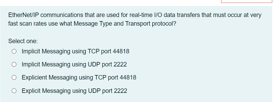 EtherNet/IP communications that are used for real-time /O data transfers that must occur at very
fast scan rates use what Message Type and Transport protocol?
Select one:
O Implicit Messaging using TOCP port 44818
O Implicit Messaging using UDP port 2222
Explicient Messaging using TCP port 44818
O Explicit Messaging using UDP port 2222
