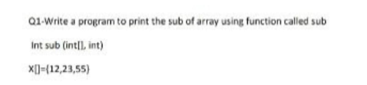 Q1-Write a program to print the sub of array using function called sub
Int sub (intll, int)
X[]=(12,23,55)
