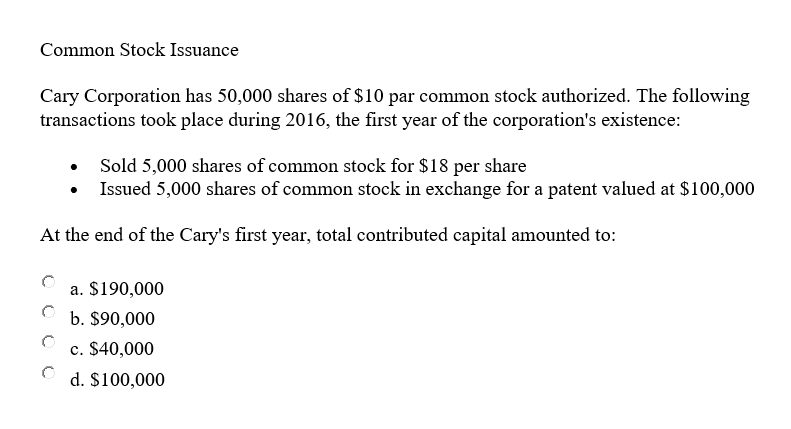 Common Stock Issuance
Cary Corporation has 50,000 shares of $10 par common stock authorized. The following
transactions took place during 2016, the first year of the corporation's existence:
Sold 5,000 shares of common stock for $18 per share
Issued 5,000 shares of common stock in exchange for a patent valued at $100,000
At the end of the Cary's first year, total contributed capital amounted to:
a. $190,000
b. $90,000
c. $40,000
d. $100,000