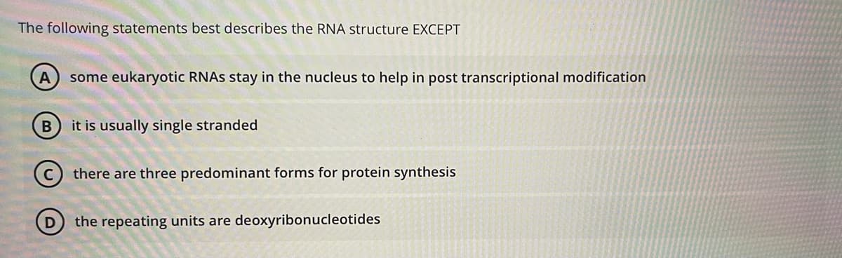 The following statements best describes the RNA structure EXCEPT
some eukaryotic RNAS stay in the nucleus to help in post transcriptional modification
it is usually single stranded
(c) there are three predominant forms for protein synthesis
the repeating units are deoxyribonucleotides
