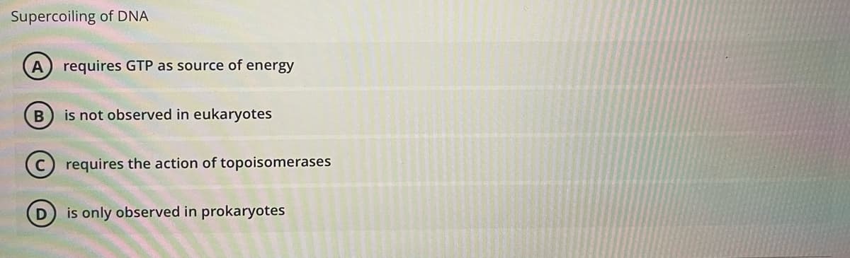 Supercoiling of DNA
requires GTP as source of energy
is not observed in eukaryotes
requires the action of topoisomerases
is only observed in prokaryotes
