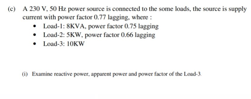 (c) A 230 V, 50 Hz power source is connected to the some loads, the source is supply
current with power factor 0.77 lagging, where :
• Load-1: 8KVA, power factor 0.75 lagging
• Load-2: 5KW, power factor 0.66 lagging
• Load-3: 10KW
(i) Examine reactive power, apparent power and power factor of the Load-3.
