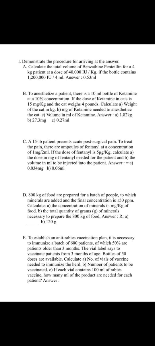 I. Demonstrate the procedure for arriving at the answer.
A. Calculate the total volume of Benzathine Penicillin for a 4
kg patient at a dose of 40,000 IU/Kg, if the bottle contains
1,200,000 IU/4 ml. Answer: 0.53ml
B. To anesthetize a patient, there is a 10 ml bottle of Ketamine
at a 10% concentration. If the dose of Ketamine in cats is
15 mg/Kg and the cat weighs 4 pounds. Calculate a) Weight
of the cat in kg. b) mg of Ketamine needed to anesthetize
the cat. c) Volume in ml of Ketamine. Answer: a) 1.82kg
b) 27.3mg c) 0.27ml
C. A 15-lb patient presents acute post-surgical pain. To treat
the pain, there are ampoules of fentanyl at a concentration
of 1mg/2ml. If the dose of fentanyl is 5µg/Kg, calculate a)
the dose in mg of fentanyl needed for the patient and b) the
volume in ml to be injected into the patient. Answer: = a)
0.034mg b) 0.06ml
D. 800 kg of food are prepared for a batch of people, to which
minerals are added and the final concentration is 150 ppm.
Calculate: a) the concentration of minerals in mg/Kg of
food. b) the total quantity of grams (g) of minerals
necessary to prepare the 800 kg of food. Answer: R: a)
b) 120 g
E. To establish an anti-rabies vaccination plan, it is necessary
to immunize a batch of 600 patients, of which 50% are
patients older than 3 months. The vial label says to
vaccinate patients from 3 months of age. Bottles of 50
doses are available. Calculate a) No. of vials of vaccine
needed to immunize the herd. b) Number of patients to be
vaccinated. c) If each vial contains 100 ml of rabies
vaccine, how many ml of the product are needed for each
patient? Answer: