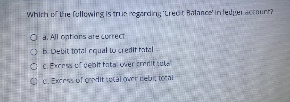 Which of the following is true regarding 'Credit Balance' in ledger account?
a. All options are correct
O b. Debit total equal to credit total
O C. Excess of debit total over credit total
O d. Excess of credit total over debit total
