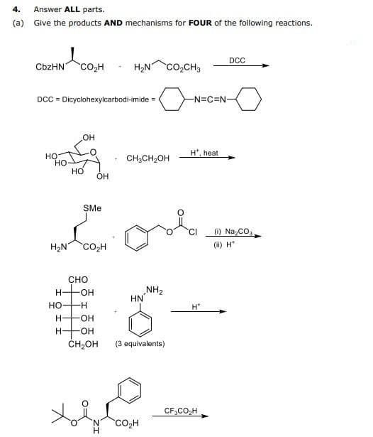 4. Answer ALL parts.
(a) Give the products AND mechanisms for FOUR of the following reactions.
и я сон
CbzHN
НО
HO
DCC = Dicyclohexylcarbodi-imide =
H₂N
H-
HO-
OH
HO
H-
CHO
-H
H-OH
SMe
Col
CO₂H
-OH
+
OH
H₂N CO₂CH3
+ CH3CH₂OH
HN
NH₂
-OH
CH₂OH (3 equivalents)
хово бом
CO₂H
H
-N=C=N-
H*, heat
H*
DCC
CF3CO₂H
(i) Na₂CO3
(ii) H