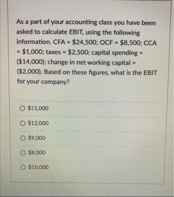 As a part of your accounting class you have been
asked to calculate EBIT, using the following
information. CFA = $24,500; OCF = $8,500; CCA
= $1,000; taxes = $2,500; capital spending =
($14,000); change in net working capital
($2,000). Based on these figures, what is the EBIT
%3D
%3!
%3D
for your company?
O $11,000
O $12,000
O $9.000
O $8.000
O $10,000
