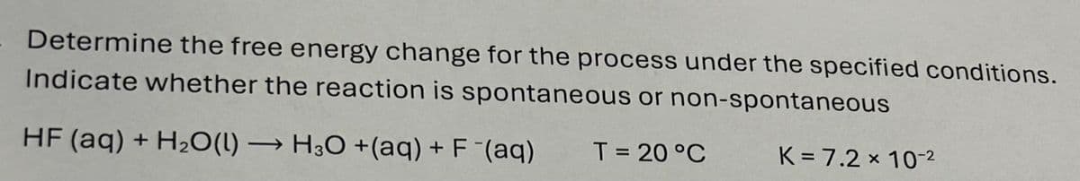 Determine the free energy change for the process under the specified conditions.
Indicate whether the reaction is spontaneous or non-spontaneous
HF (aq) + H2O(l) → H3O +(aq) + F¯(aq)
T= 20 °C
K=7.2 x 10-2