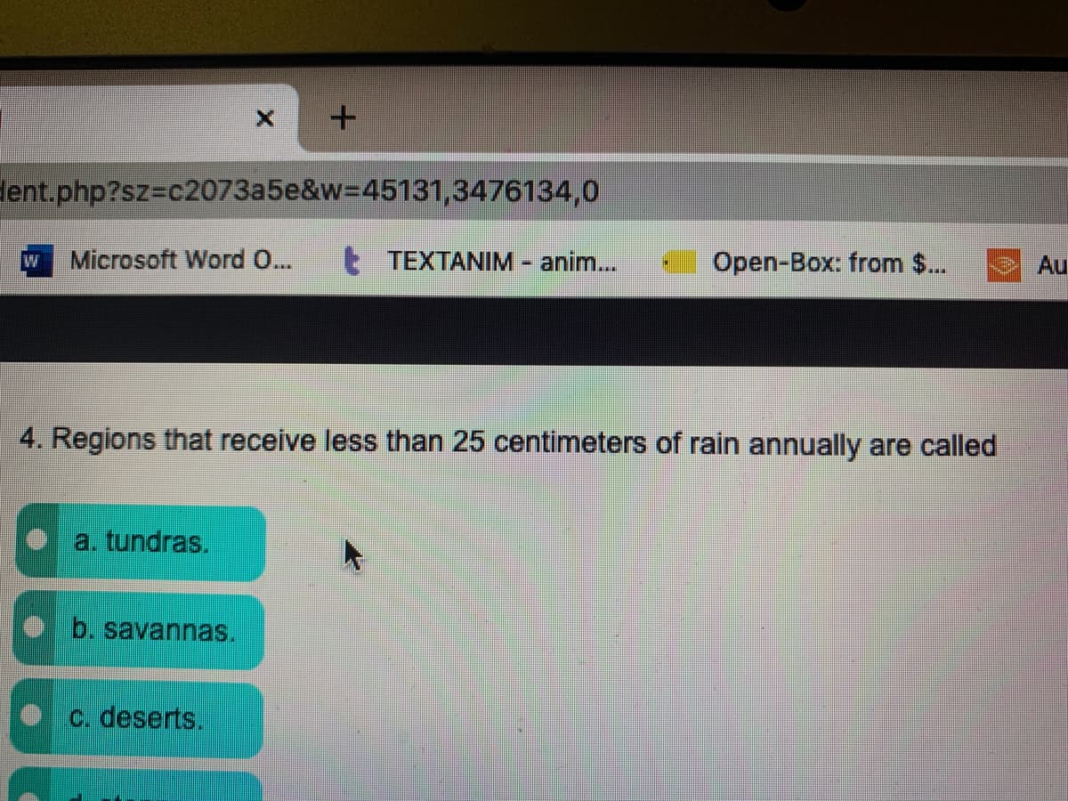 dent.php?sz3c2073a5e&w=D45131,3476134,0
Microsoft Word 0...
E TEXTANIM anim...
Open-Box: from $..
Au
***
4. Regions that receive less than 25 centimeters of rain annually are called
a. tundras,
b. savannas.
c. deserts.
