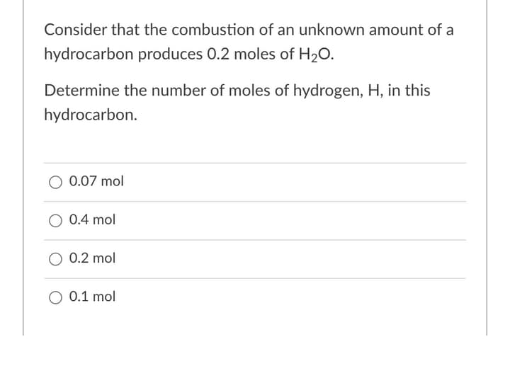 Consider that the combustion of an unknown amount of a
hydrocarbon produces 0.2 moles of H20.
Determine the number of moles of hydrogen, H, in this
hydrocarbon.
O 0.07 mol
O 0.4 mol
O 0.2 mol
O 0.1 mol
