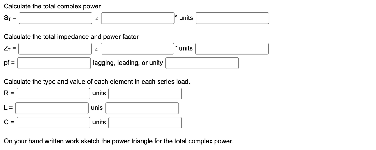 Calculate the total complex power
ST= =
2
Calculate the total impedance and power factor
ZT=
pf =
2
lagging, leading, or unity
unis
O
units
O
units
Calculate the type and value of each element in each series load.
R=
units
L=
C =
units
On your hand written work sketch the power triangle for the total complex power.