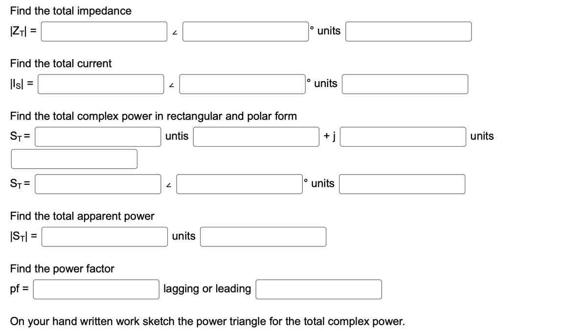 Find the total impedance
|ZT|=
Find the total current
|ls| =
ST=
Find the total complex power in rectangular and polar form
ST=
Find the total apparent power
|ST|=
Find the power factor
pf =
2
2
untis
2
units
lagging or leading
O
O
units
units
j
units
On your hand written work sketch the power triangle for the total complex power.
units