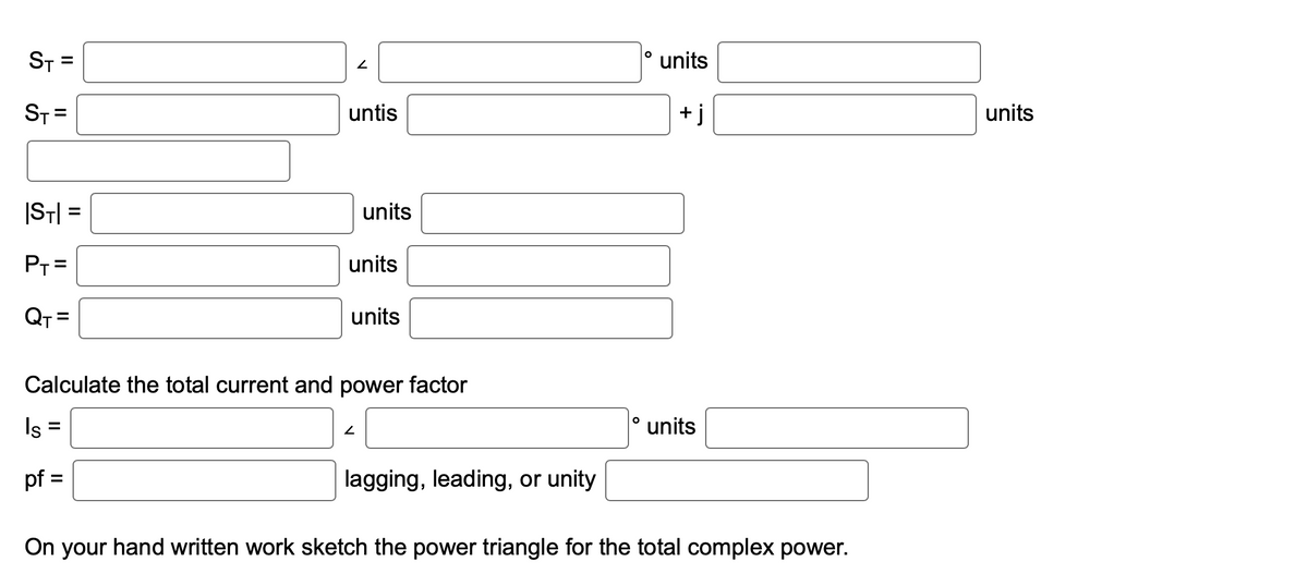 ST
ST=
|ST|=
P₁ =
QT=
untis
units
units
units
Calculate the total current and power factor
Is =
pf =
2
lagging, leading, or unity
O
O
units
+j
units
On your hand written work sketch the power triangle for the total complex power.
units