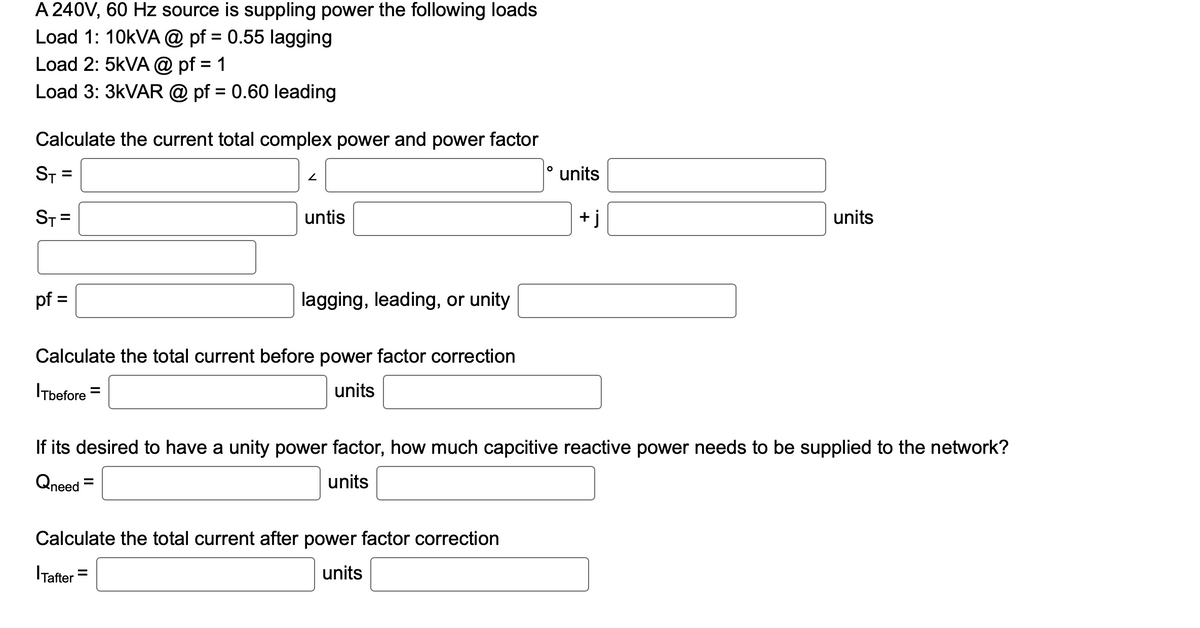 A 240V, 60 Hz source is suppling power the following loads
Load 1: 10kVA @ pf = 0.55 lagging
Load 2: 5kVA @ pf = 1
Load 3: 3kVAR @pf = 0.60 leading
Calculate the current total complex power and power factor
ST
ST=
=
||
pf =
2
untis
lagging, leading, or unity
Calculate the total current before power factor correction
ITbefore =
units
Tafter
Calculate the total current after power factor correction
units
units
+j
If its desired to have a unity power factor, how much capcitive reactive power needs to be supplied to the network?
Qneed
units
units