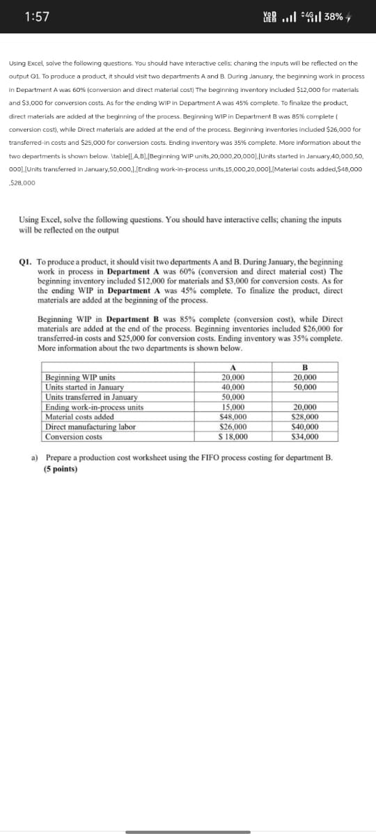 1:57
VOD
.. 4 38%
Using Excel, solve the following questions. You should have interactive cells; chaning the inputs will be reflected on the
output Q1. To produce a product, it should visit two departments A and B. During January, the beginning work in process
in Department A was 60% (conversion and direct material cost) The beginning inventory included $12,000 for materials
and $3,000 for conversion costs. As for the ending WIP in Department A was 45% complete. To finalize the product,
direct materials are added at the beginning of the process. Beginning WIP in Department B was 85% complete (
conversion cost), while Direct materials are added at the end of the process. Beginning inventories included $26,000 for
transferred-in costs and $25,000 for conversion costs. Ending Inventory was 35% complete. More information about the
two departments is shown below. \table[[A,B], [Beginning WIP units,20,000,20,000], [Units started in January,40,000,50,
000],[Units transferred in January, 50,000,],[Ending work-in-process units, 15,000,20,000],[Material costs added,$48,000
$28,000
Using Excel, solve the following questions. You should have interactive cells; chaning the inputs
will be reflected on the output
Q1. To produce a product, it should visit two departments A and B. During January, the beginning
work in process in Department A was 60% (conversion and direct material cost) The
beginning inventory included $12,000 for materials and $3,000 for conversion costs. As for
the ending WIP in Department A was 45% complete. To finalize the product, direct
materials are added at the beginning of the process.
Beginning WIP in Department B was 85% complete (conversion cost), while Direct
materials are added at the end of the process. Beginning inventories included $26,000 for
transferred-in costs and $25,000 for conversion costs. Ending inventory was 35% complete.
More information about the two departments is shown below.
B
Beginning WIP units
20,000
20,000
Units started in January
40,000
50,000
Units transferred in January
50,000
Ending work-in-process units
15,000
20,000
Material costs added
$48,000
$28,000
Direct manufacturing labor
$26,000
$40,000
Conversion costs
$ 18,000
$34,000
a) Prepare a production cost worksheet using the FIFO process costing for department B.
(5 points)