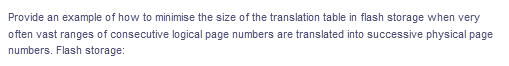 Provide an example of how to minimise the size of the translation table in flash storage when very
often vast ranges of consecutive logical page numbers are translated into successive physical page
numbers. Flash storage:
