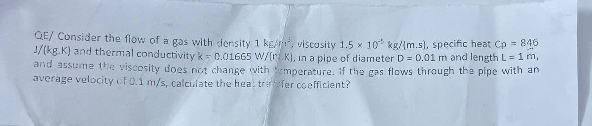 QE/ Consider the flow of a gas with density 1 kg/m³, viscosity 1.5 x 105 kg/(m.s), specific heat Cp = 845
J/(kg.K) and thermal conductivity k = 0.01665 W/(m K), in a pipe of diarneter D = 0.01 m and length L = 1 m,
and assume the viscosity does not change with temperature. If the gas flows through the pipe with an
average velocity of 0.1 m/s, calculate the heat transfer coefficient?