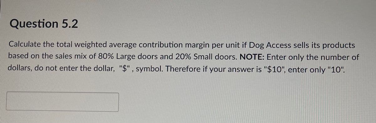 Question 5.2
Calculate the total weighted average contribution margin per unit if Dog Access sells its products
based on the sales mix of 80% Large doors and 20% Small doors. NOTE: Enter only the number of
dollars, do not enter the dollar, "$" , symbol. Therefore if your answer is "$10", enter only "10".
