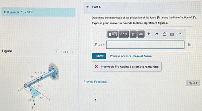 In (Figure 1). F-39 lb.
Figure
60
F-25 lb
1 of 1
Part A
Determine the magnitude of the projection of the force F₁ along the line of action of F₂.
Express your answer in pounds to three significant figures.
VAXO I vec
F12=
Submit
Previous Answers Request Answer
x Incorrect; Try Again; 5 attempts remaining
Provide Feedback
?
lb
Next >>