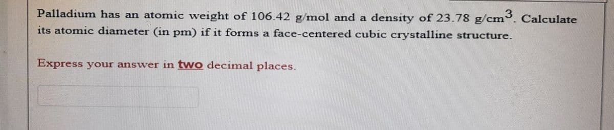 Palladium has an atomic weight of 106.42 g/mol and a density of 23.78 g/cm3. Calculate
its atomic diameter (in pm) if it forms a face-centered cubic crystalline structure.
Express your answer in two decimal places.