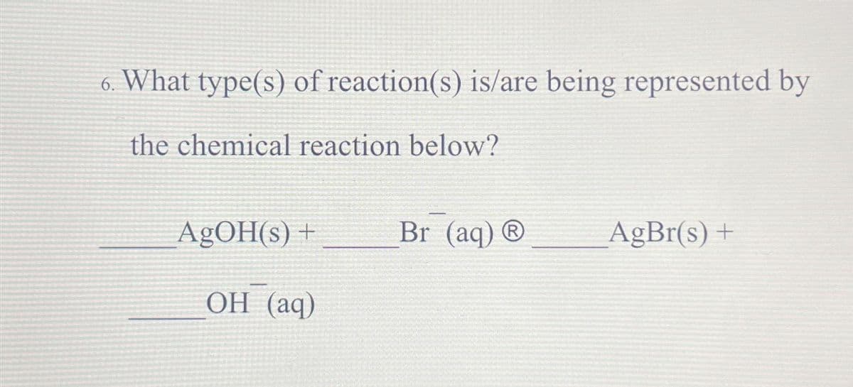 6. What type(s) of reaction(s) is/are being represented by
the chemical reaction below?
AgOH(s) +
OH (aq)
Br (aq) Ⓡ
AgBr(s) +