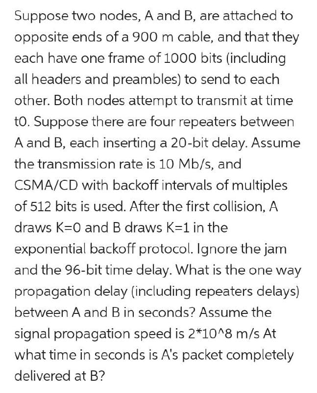 Suppose two nodes, A and B, are attached to
opposite ends of a 900 m cable, and that they
each have one frame of 1000 bits (including
all headers and preambles) to send to each
other. Both nodes attempt to transmit at time
to. Suppose there are four repeaters between
A and B, each inserting a 20-bit delay. Assume
the transmission rate is 10 Mb/s, and
CSMA/CD with backoff intervals of multiples
of 512 bits is used. After the first collision, A
draws K=0 and B draws K=1
the
exponential backoff protocol. Ignore the jam
and the 96-bit time delay. What is the one way
propagation delay (including repeaters delays)
between A and B in seconds? Assume the
signal propagation speed is 2*10^8 m/s At
what time in seconds is A's packet completely
delivered at B?
