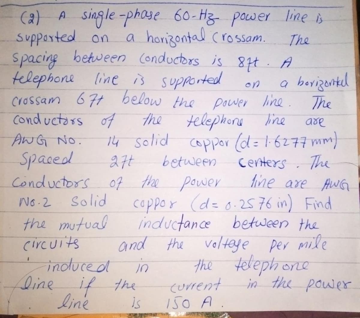 (2) A single-phase 60-Hz power line is
a horizontal (rossam.
supported on
The
Spacing between Conductors is 87t. A
telephone line is supported
on
crossam 67+ below the power line.
Conductors of
the
telephone line
are
14 solid coppor (d = 1·6277 mm)
27t
Centers. The
line are AWG
ANG NO.
Spaced
between
Conductors of the power
No.2
solid
the mutual
circuits
1
coppor (d= 0.2576 in) Find
inductance between the
and the voltage per mile
in
the telephone
-induced
line if the
line
is
a borizontal
The
current
150 A.
in the power