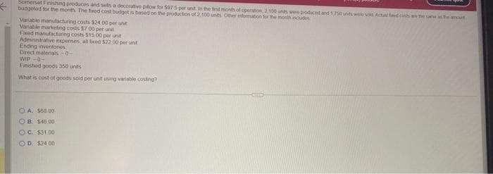 ←
Somerset Finishing produces and sells a decorative pillow for 597 5 per unt in the test month of operation 2,100 unds were produced and 1,750 unts were sod Actu fad cos w the same
budgeted for the month The taxed cost budget is based on the production of 2.100 units Other information for the month includes
Variable manufacturing costs $24 00 per unit
Variable marketing costs $7.00 per unit
Fixed manufacturing costs $15.00 per unit
Administrative expenses, all fixed $22.00 per un
Ending inventorios
Direct materials-0-
WIP -0-
Finished goods 350 units
What is cost of goods sold per unit using variable costing?
A. $60.00
OB. $46.00
OC: $31.00
OD. $2400
the amoun