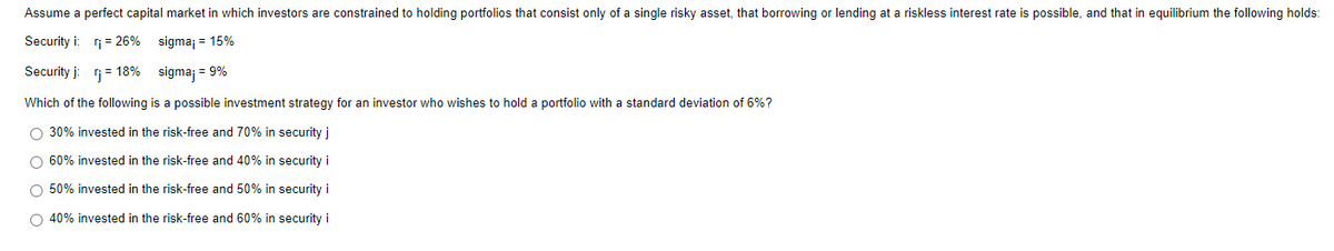 Assume a perfect capital market in which investors are constrained to holding portfolios that consist only of a single risky asset, that borrowing or lending at a riskless interest rate is possible, and that in equilibrium the following holds:
Security i: r₁ = 26%
sigma; = 15%
Security j: rj = 18%
sigma; = 9%
Which of the following is a possible investment strategy for an investor who wishes to hold a portfolio with a standard deviation of 6%?
O 30% invested in the risk-free and 70% in security j
O 60% invested in the risk-free and 40% in security i
O 50% invested in the risk-free and 50% in security i
O 40% invested in the risk-free and 60% in security i