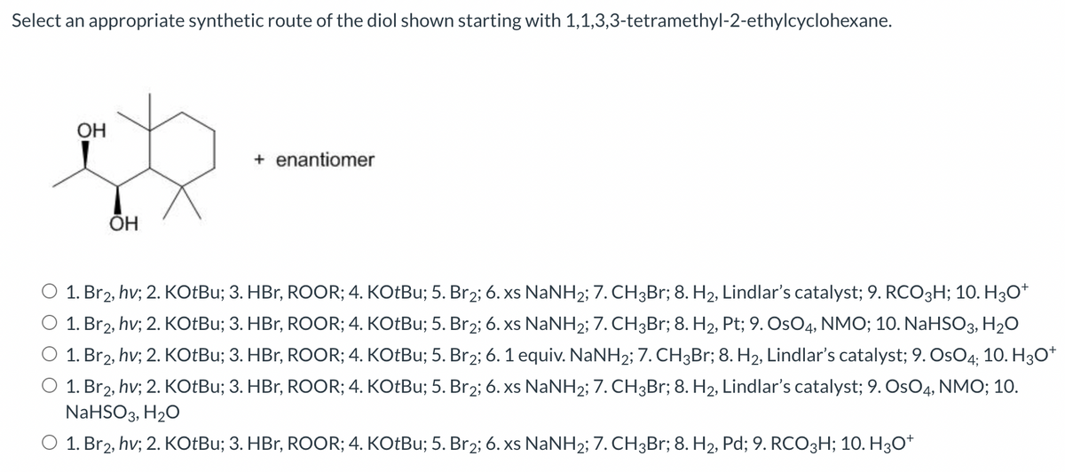 Select an appropriate synthetic route of the diol shown starting with 1,1,3,3-tetramethyl-2-ethylcyclohexane.
OH
ОН
+ enantiomer
1. Br2, hv; 2. KOtBu; 3. HBr, ROOR; 4. KOtBu; 5. Br₂; 6. xs NaNH2; 7. CH3Br; 8. H₂, Lindlar's catalyst; 9. RCO3H; 10. H3O+
O 1. Br2, hv; 2. KOtBu; 3. HBr, ROOR; 4. KOtBu; 5. Br₂; 6. xs NaNH2; 7. CH3Br; 8. H₂, Pt; 9. OsO4, NMO; 10. NaHSO3, H₂O
1. Br2, hv; 2. KOtBu; 3. HBr, ROOR; 4. KOtBu; 5. Br₂; 6. 1 equiv. NaNH2; 7. CH3Br; 8. H₂, Lindlar's catalyst; 9. OsO4; 10. H3O+
O 1. Br2, hv; 2. KOtBu; 3. HBr, ROOR; 4. KOtBu; 5. Br₂; 6. xs NaNH2; 7. CH3Br; 8. H₂, Lindlar's catalyst; 9. OsO4, NMO; 10.
NaHSO3, H₂O
O 1. Br2, hv; 2. KOtBu; 3. HBr, ROOR; 4. KOtBu; 5. Br₂; 6. xs NaNH2; 7. CH3Br; 8. H2, Pd; 9. RCO3H; 10. H3O+