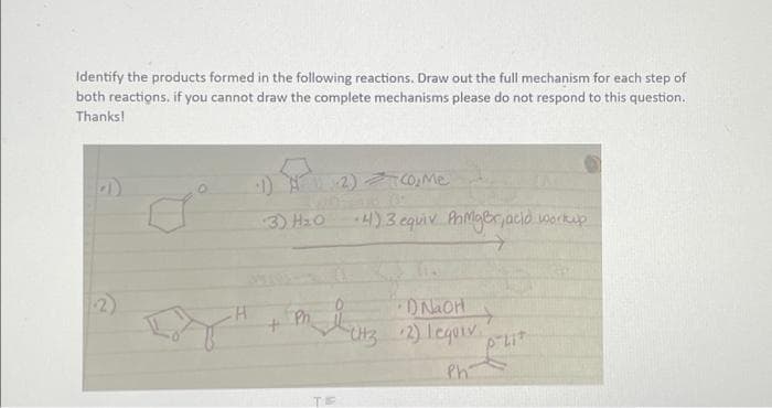 Identify the products formed in the following reactions. Draw out the full mechanism for each step of
both reactions, if you cannot draw the complete mechanisms please do not respond to this question.
Thanks!
e
1)-2)=(0,Me
3) H₂O
734
+4) 3. equiv PhMgBr, acid workup
ㅋ
столов 2) Ледолік.
Boy Hi malars
Ph.
+
+
Ph
TE
P-Lit