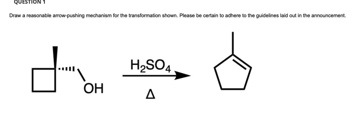 QUESTION 1
Draw a reasonable arrow-pushing mechanism for the transformation shown. Please be certain to adhere to the guidelines laid out in the announcement.
H2SO4
OH
Δ