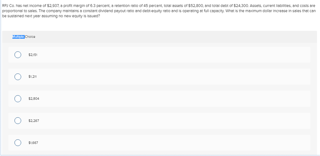 RPJ Co. has net Income of $2,937, a profit margin of 6.3 percent, a retention ratio of 45 percent, total assets of $52,800, and total debt of $24,300. Assets, current liabilities, and costs are
proportional to sales. The company maintains a constant dividend payout ratio and debt-equity ratio and is operating at full capacity. What is the maximum dollar Increase in sales that can
be sustained next year assuming no new equity is issued?
Multiple Choice
O
O
O
O
O
$2,151
$1,211
$2,804
$2,267
$1,667