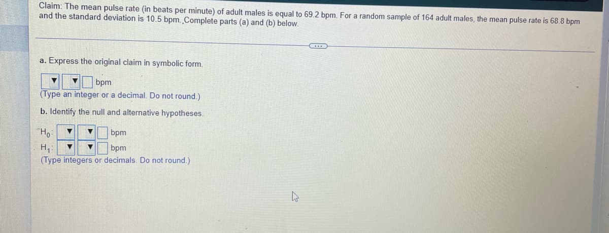 Claim: The mean pulse rate (in beats per minute) of adult males is equal to 69.2 bpm. For a random sample of 164 adult males, the mean pulse rate is 68.8 bpm
and the standard deviation is 10.5 bpm.Complete parts (a) and (b) below.
a. Express the original claim in symbolic form.
bpm
(Type an integer or a decimal. Do not round.)
b. Identify the null and alternative hypotheses.
Ho:
bpm
H,:
(Type integers or decimals. Do not round.)
bpm

